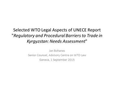 Selected WTO Legal Aspects of UNECE Report Regulatory and Procedural Barriers to Trade in Kyrgyzstan: Needs Assessment Jan Bohanes Senior Counsel, Advisory.