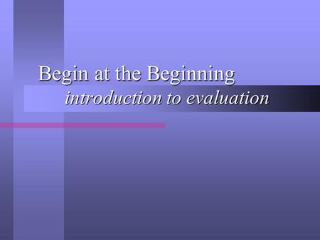 Begin at the Beginning introduction to evaluation Begin at the Beginning introduction to evaluation.