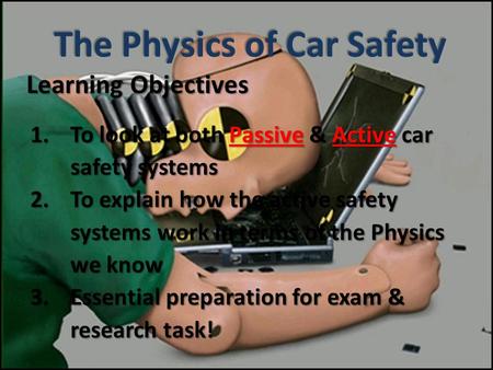 Learning Objectives 1.To look at both Passive & Active car safety systems 2.To explain how the active safety systems work in terms of the Physics we know.