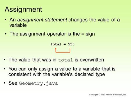Assignment An assignment statement changes the value of a variable The assignment operator is the = sign total = 55; Copyright © 2012 Pearson Education,