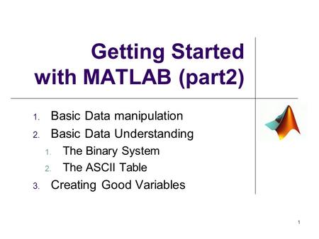 Getting Started with MATLAB (part2) 1. Basic Data manipulation 2. Basic Data Understanding 1. The Binary System 2. The ASCII Table 3. Creating Good Variables.