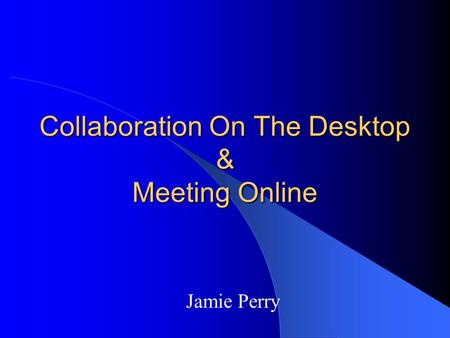 Collaboration On The Desktop & Meeting Online Jamie Perry.