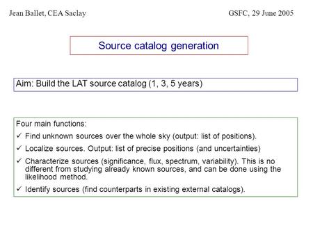 Source catalog generation Aim: Build the LAT source catalog (1, 3, 5 years) Jean Ballet, CEA SaclayGSFC, 29 June 2005 Four main functions: Find unknown.