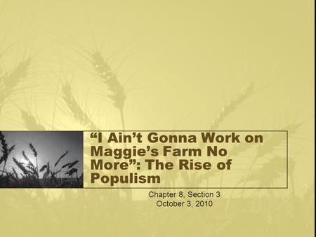 “I Ain’t Gonna Work on Maggie’s Farm No More”: The Rise of Populism Chapter 8, Section 3 October 3, 2010.