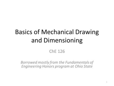 Basics of Mechanical Drawing and Dimensioning ChE 126 Borrowed mostly from the Fundamentals of Engineering Honors program at Ohio State 1.