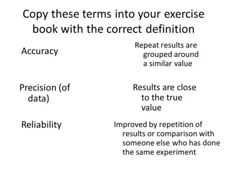 Copy these terms into your exercise book with the correct definition Accuracy Precision (of data) Reliability Results are close to the true value Repeat.