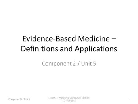 Evidence-Based Medicine – Definitions and Applications 1 Component 2 / Unit 5 Health IT Workforce Curriculum Version 1.0 /Fall 2010.