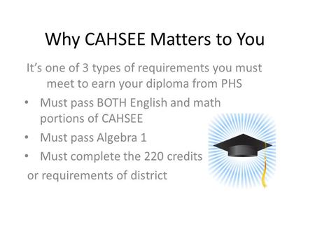 Why CAHSEE Matters to You It’s one of 3 types of requirements you must meet to earn your diploma from PHS Must pass BOTH English and math portions of CAHSEE.