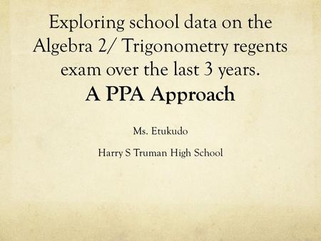 Exploring school data on the Algebra 2/ Trigonometry regents exam over the last 3 years. A PPA Approach Ms. Etukudo Harry S Truman High School.