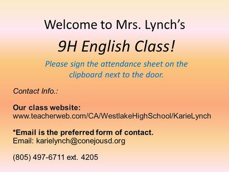 Welcome to Mrs. Lynch’s 9H English Class! Please sign the attendance sheet on the clipboard next to the door. Contact Info.: Our class website: www.teacherweb.com/CA/WestlakeHighSchool/KarieLynch.
