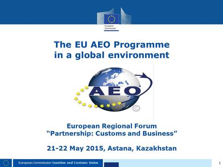The EU AEO Programme in a global environment European Regional Forum “Partnership: Customs and Business”   21-22 May 2015, Astana, Kazakhstan.