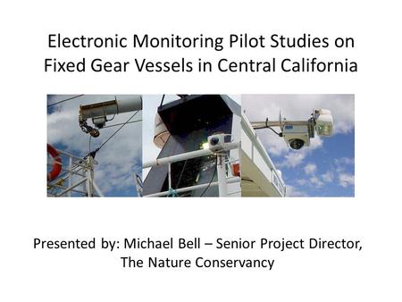 Electronic Monitoring Pilot Studies on Fixed Gear Vessels in Central California Presented by: Michael Bell – Senior Project Director, The Nature Conservancy.