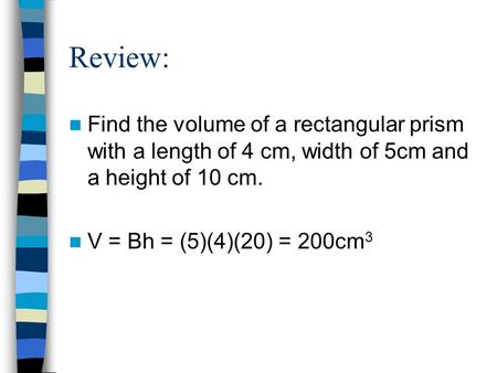 Review: Find the volume of a rectangular prism with a length of 4 cm, width of 5cm and a height of 10 cm. V = Bh = (5)(4)(20) = 200cm3.