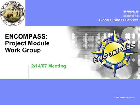 Global Business Services © 2006 IBM Corporation ENCOMPASS: Project Module Work Group 2/14/07 Meeting.