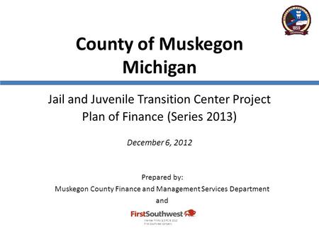County of Muskegon Michigan Jail and Juvenile Transition Center Project Plan of Finance (Series 2013) December 6, 2012 Prepared by: Muskegon County Finance.