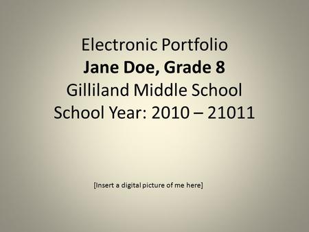 Electronic Portfolio Jane Doe, Grade 8 Gilliland Middle School School Year: 2010 – 21011 [Insert a digital picture of me here]