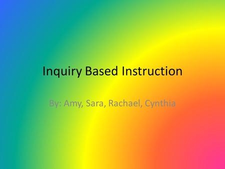 Inquiry Based Instruction By: Amy, Sara, Rachael, Cynthia.