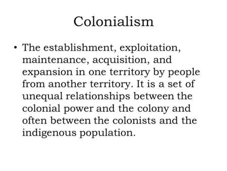 Colonialism The establishment, exploitation, maintenance, acquisition, and expansion in one territory by people from another territory. It is a set of.