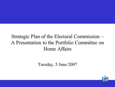 1 1 Strategic Plan of the Electoral Commission – A Presentation to the Portfolio Committee on Home Affairs Tuesday, 5 June 2007.