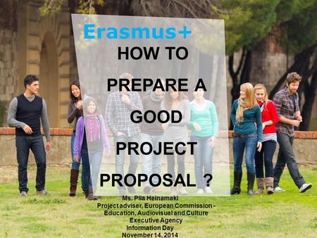 Date: in 12 pts Education and Culture HOW TO PREPARE A GOOD PROJECT PROPOSAL ? Ms. Piia Heinamaki Project adviser, European Commission - Education, Audiovisual.