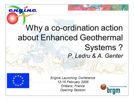 Why a co-ordination action about Enhanced Geothermal Systems ? P. Ledru & A. Genter Engine Launching Conference 12-15 February 2006 Orléans, France Opening.