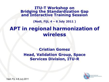 Nadi, Fiji, 4-6 July 2011 APT in regional harmonization of wireless Cristian Gomez Head, Validation Group, Space Services Division, ITU-R ITU-T Workshop.