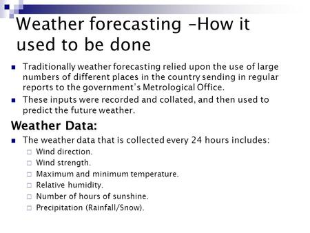 Weather forecasting –How it used to be done Traditionally weather forecasting relied upon the use of large numbers of different places in the country sending.