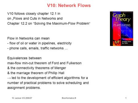 10. Lecture WS 2006/07Bioinformatics III1 V10: Network Flows V10 follows closely chapter 12.1 in on „Flows and Cuts in Networks and Chapter 12.2 on “Solving.