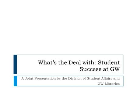 What’s the Deal with: Student Success at GW A Joint Presentation by the Division of Student Affairs and GW Libraries.