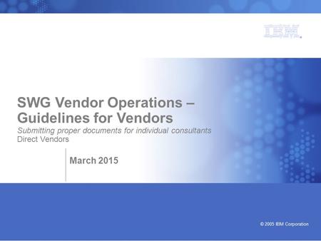 Bringing our values to life © 2005 IBM Corporation SWG Vendor Operations – Guidelines for Vendors Submitting proper documents for individual consultants.