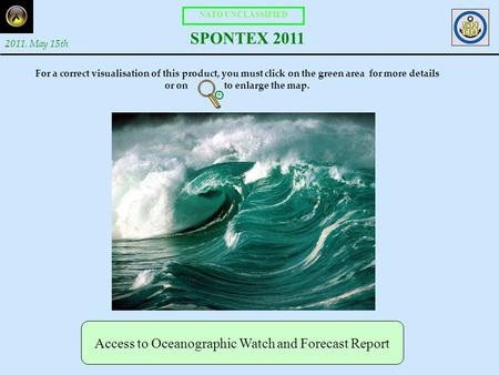 NATO UNCLASSIFIED SPONTEX 2011 2011, May 15th Access to Oceanographic Watch and Forecast Report For a correct visualisation of this product, you must click.