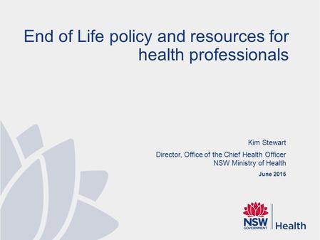 Kim Stewart Director, Office of the Chief Health Officer NSW Ministry of Health June 2015 End of Life policy and resources for health professionals.