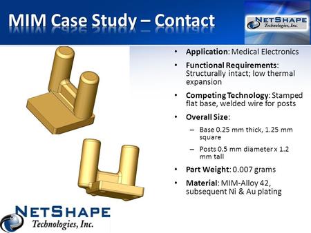 Application: Medical Electronics Functional Requirements: Structurally intact; low thermal expansion Competing Technology: Stamped flat base, welded wire.