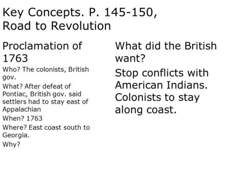 Key Concepts. P. 145-150, Road to Revolution Proclamation of 1763 Who? The colonists, British gov. What? After defeat of Pontiac, British gov. said settlers.