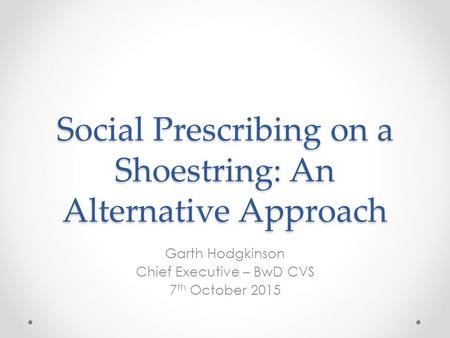 Social Prescribing on a Shoestring: An Alternative Approach Garth Hodgkinson Chief Executive – BwD CVS 7 th October 2015.