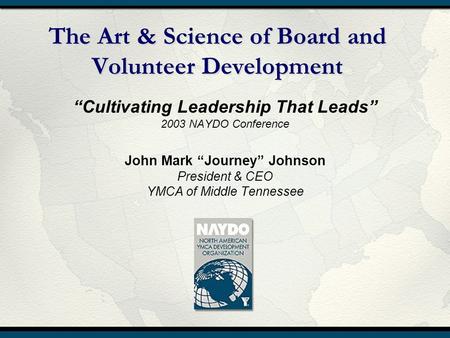 The Art & Science of Board and Volunteer Development “Cultivating Leadership That Leads” 2003 NAYDO Conference John Mark “Journey” Johnson President &