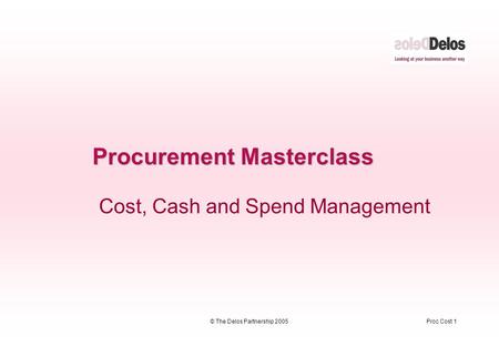 Proc Cost 1© The Delos Partnership 2005 Procurement Masterclass Cost, Cash and Spend Management.