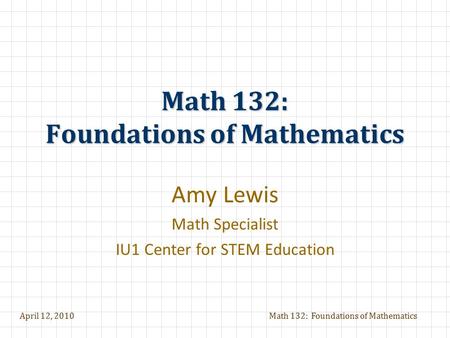 April 12, 2010Math 132: Foundations of Mathematics Amy Lewis Math Specialist IU1 Center for STEM Education.