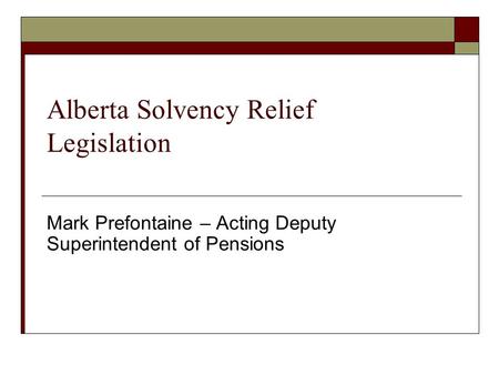 Alberta Solvency Relief Legislation Mark Prefontaine – Acting Deputy Superintendent of Pensions.