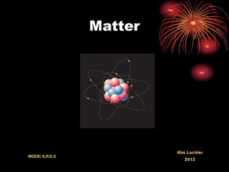 Matter Kim Lachler 2012 NCES: 6.P.2.3. What is Matter Anything that takes up space and has mass Mass is how much there is of an objectMass All matter.