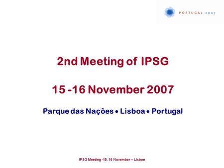 IPSG Meeting -15, 16 November – Lisbon 2nd Meeting of IPSG 15 -16 November 2007 Parque das Nações  Lisboa  Portugal.