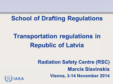 IAEA School of Drafting Regulations Transportation regulations in Republic of Latvia Radiation Safety Centre (RSC) Marcis Slavinskis Vienna, 3-14 November.