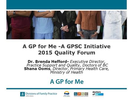 A GP for Me -A GPSC Initiative 2015 Quality Forum Dr. Brenda Hefford- Executive Director, Practice Support and Quality, Doctors of BC Shana Ooms, Director,