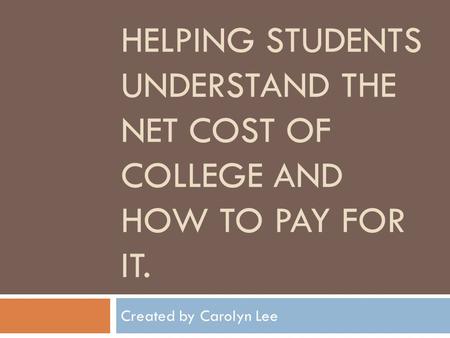 HELPING STUDENTS UNDERSTAND THE NET COST OF COLLEGE AND HOW TO PAY FOR IT. Created by Carolyn Lee.