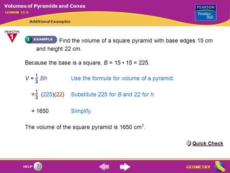 GEOMETRY HELP Find the volume of a square pyramid with base edges 15 cm and height 22 cm. Because the base is a square, B = 15 15 = 225. V = BhUse the.