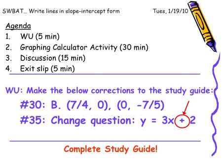 SWBAT… Write lines in slope-intercept form Tues, 1/19/10 Agenda 1.WU (5 min) 2.Graphing Calculator Activity (30 min) 3.Discussion (15 min) 4.Exit slip.