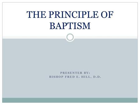 PRESENTER BY: BISHOP FRED E. HILL, D.D. THE PRINCIPLE OF BAPTISM.