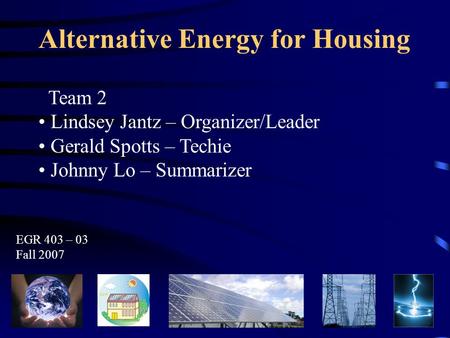 Alternative Energy for Housing Team 2 Lindsey Jantz – Organizer/Leader Gerald Spotts – Techie Johnny Lo – Summarizer EGR 403 – 03 Fall 2007.