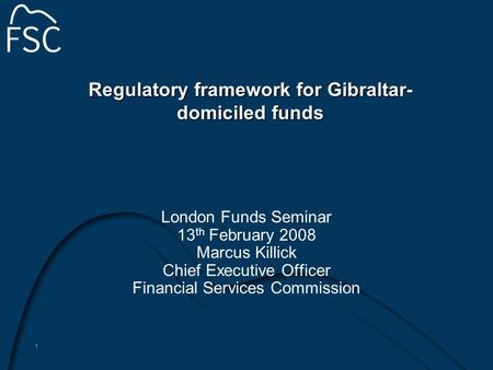 1 Regulatory framework for Gibraltar- domiciled funds London Funds Seminar 13 th February 2008 Marcus Killick Chief Executive Officer Financial Services.