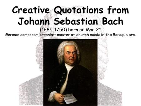 Creative Quotations from Johann Sebastian Bach (1685-1750) born on Mar 21 German composer, organist; master of church music in the Baroque era.